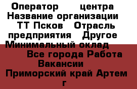 Оператор Call-центра › Название организации ­ ТТ-Псков › Отрасль предприятия ­ Другое › Минимальный оклад ­ 17 000 - Все города Работа » Вакансии   . Приморский край,Артем г.